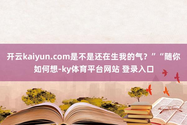 开云kaiyun.com是不是还在生我的气？”“随你如何想-ky体育平台网站 登录入口