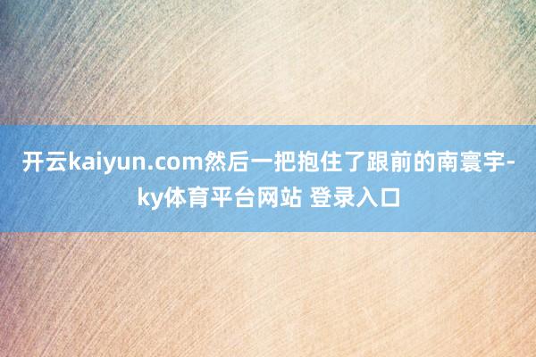 开云kaiyun.com然后一把抱住了跟前的南寰宇-ky体育平台网站 登录入口
