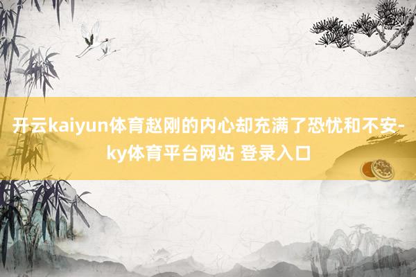 开云kaiyun体育赵刚的内心却充满了恐忧和不安-ky体育平台网站 登录入口