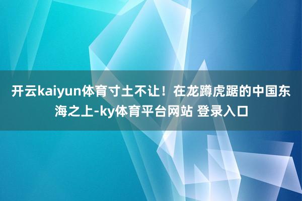 开云kaiyun体育寸土不让！在龙蹲虎踞的中国东海之上-ky体育平台网站 登录入口