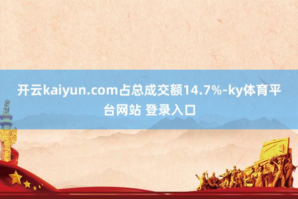 开云kaiyun.com占总成交额14.7%-ky体育平台网站 登录入口