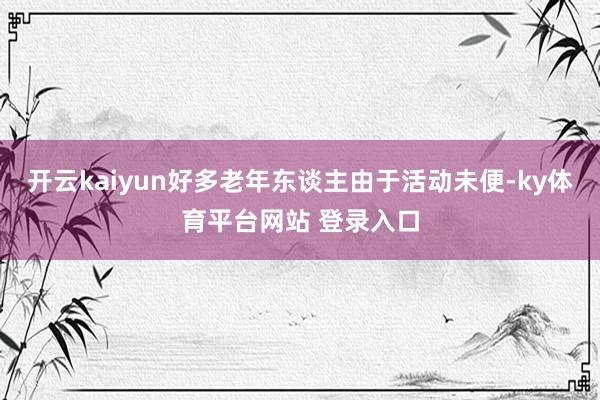 开云kaiyun好多老年东谈主由于活动未便-ky体育平台网站 登录入口
