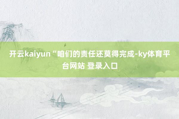 开云kaiyun“咱们的责任还莫得完成-ky体育平台网站 登录入口