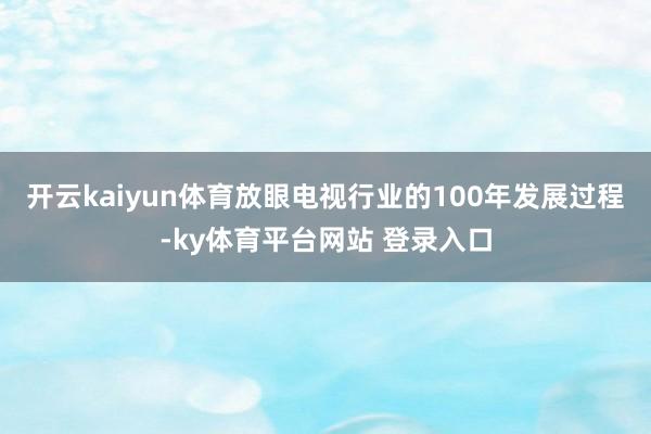 开云kaiyun体育放眼电视行业的100年发展过程-ky体育平台网站 登录入口