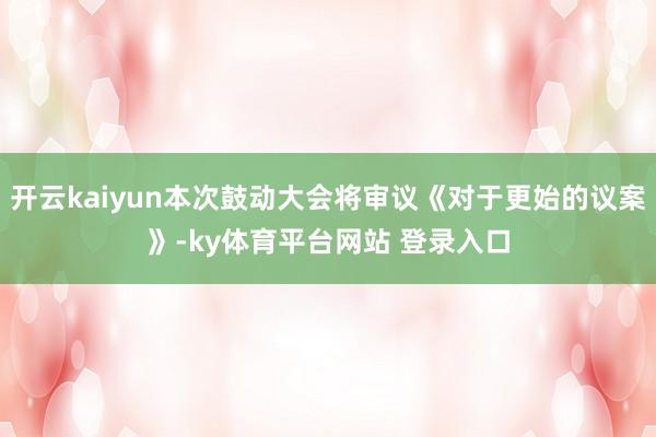 开云kaiyun本次鼓动大会将审议《对于更始的议案》-ky体育平台网站 登录入口