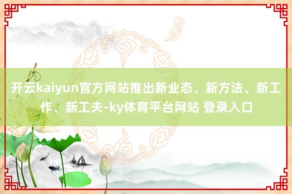 开云kaiyun官方网站推出新业态、新方法、新工作、新工夫-ky体育平台网站 登录入口