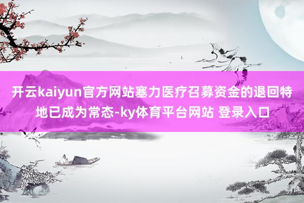 开云kaiyun官方网站塞力医疗召募资金的退回特地已成为常态-ky体育平台网站 登录入口
