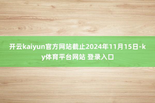 开云kaiyun官方网站截止2024年11月15日-ky体育平台网站 登录入口