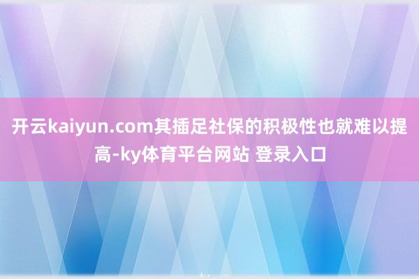开云kaiyun.com其插足社保的积极性也就难以提高-ky体育平台网站 登录入口