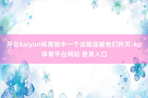 开云kaiyun体育城中一个运输连被他们歼灭-ky体育平台网站 登录入口