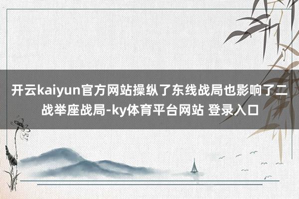 开云kaiyun官方网站操纵了东线战局也影响了二战举座战局-ky体育平台网站 登录入口