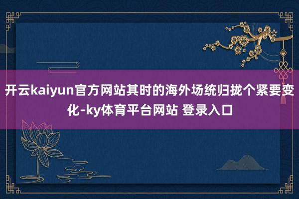 开云kaiyun官方网站其时的海外场统归拢个紧要变化-ky体育平台网站 登录入口