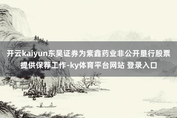 开云kaiyun东吴证券为紫鑫药业非公开垦行股票提供保荐工作-ky体育平台网站 登录入口