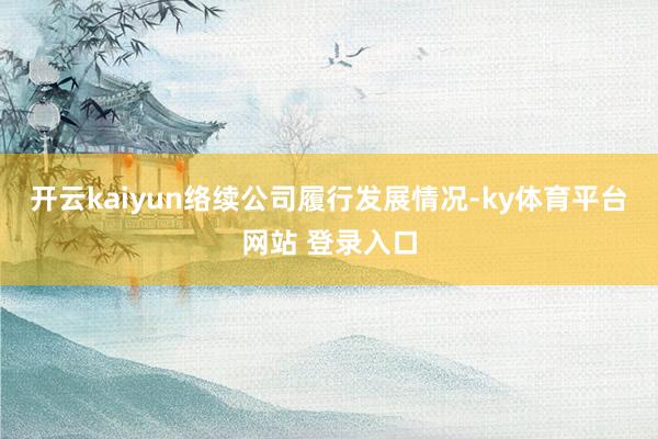 开云kaiyun络续公司履行发展情况-ky体育平台网站 登录入口