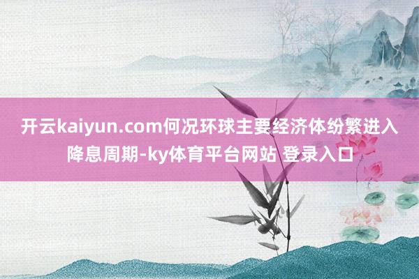 开云kaiyun.com何况环球主要经济体纷繁进入降息周期-ky体育平台网站 登录入口