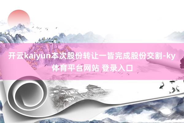 开云kaiyun本次股份转让一皆完成股份交割-ky体育平台网站 登录入口