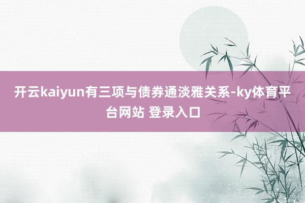 开云kaiyun有三项与债券通淡雅关系-ky体育平台网站 登录入口