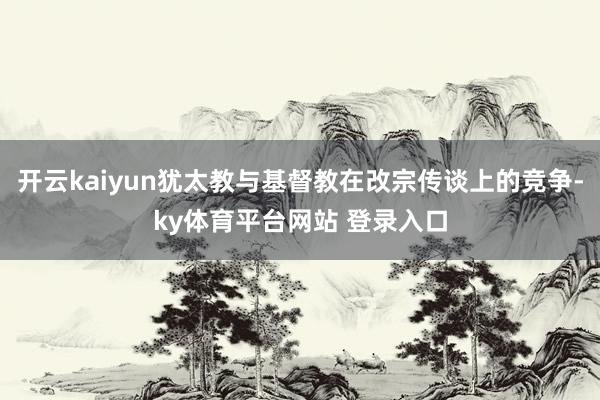 开云kaiyun犹太教与基督教在改宗传谈上的竞争-ky体育平台网站 登录入口