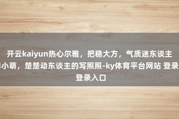 开云kaiyun热心尔雅，把稳大方，气质迷东谈主的李小萌，楚楚动东谈主的写照照-ky体育平台网站 登录入口