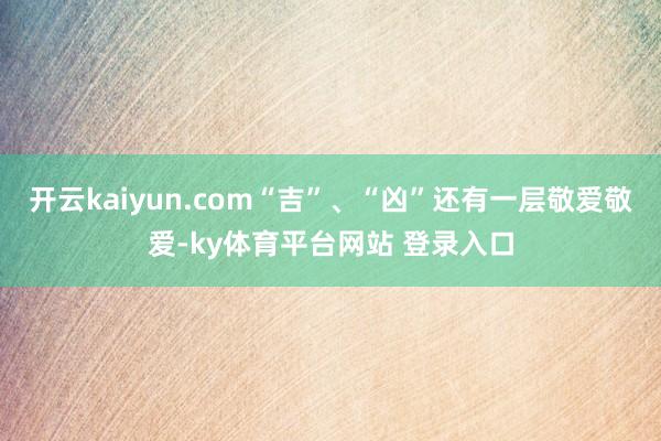 开云kaiyun.com“吉”、“凶”还有一层敬爱敬爱-ky体育平台网站 登录入口