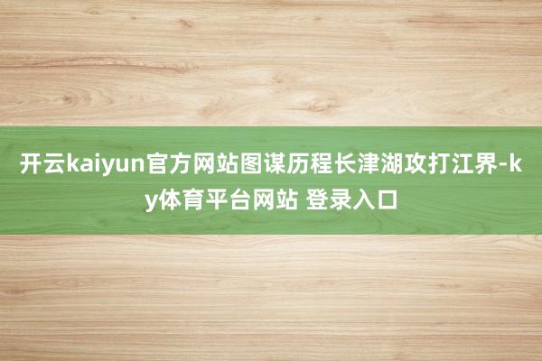 开云kaiyun官方网站图谋历程长津湖攻打江界-ky体育平台网站 登录入口