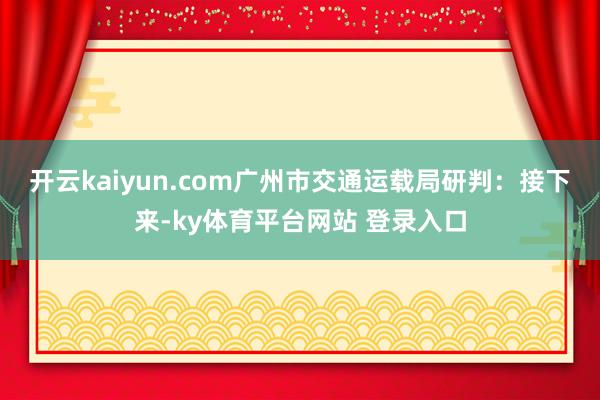 开云kaiyun.com　　广州市交通运载局研判：接下来-ky体育平台网站 登录入口