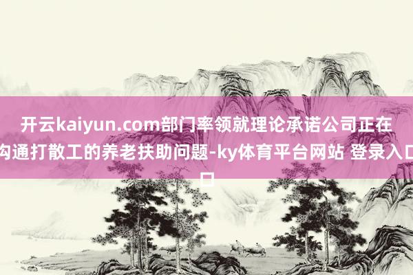 开云kaiyun.com部门率领就理论承诺公司正在沟通打散工的养老扶助问题-ky体育平台网站 登录入口
