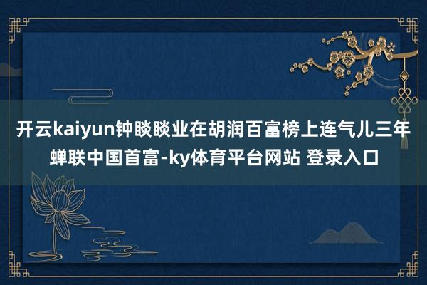 开云kaiyun钟睒睒业在胡润百富榜上连气儿三年蝉联中国首富-ky体育平台网站 登录入口