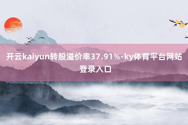 开云kaiyun转股溢价率37.91%-ky体育平台网站 登录入口