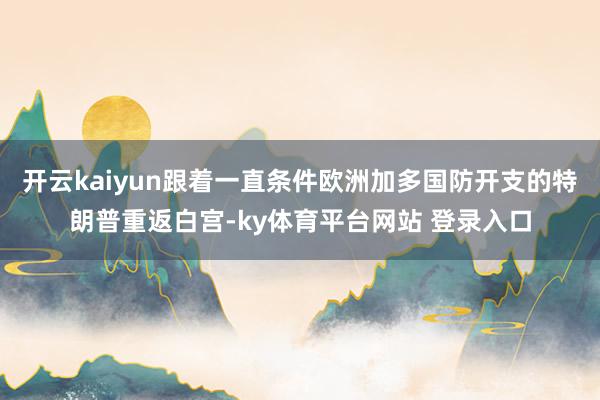 开云kaiyun跟着一直条件欧洲加多国防开支的特朗普重返白宫-ky体育平台网站 登录入口