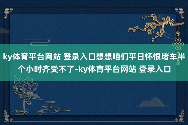 ky体育平台网站 登录入口想想咱们平日怀恨堵车半个小时齐受不了-ky体育平台网站 登录入口