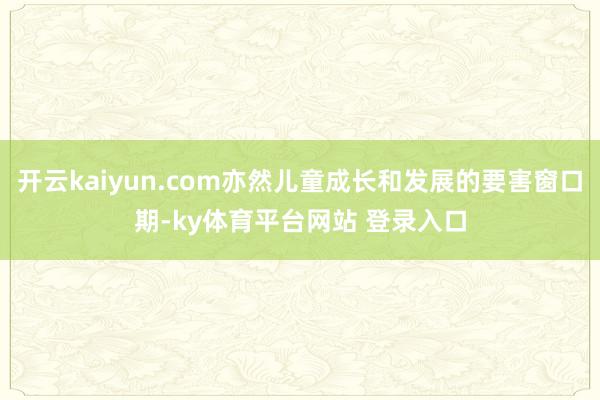 开云kaiyun.com亦然儿童成长和发展的要害窗口期-ky体育平台网站 登录入口