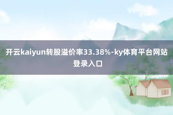 开云kaiyun转股溢价率33.38%-ky体育平台网站 登录入口