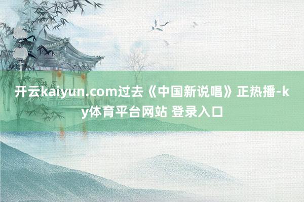 开云kaiyun.com过去《中国新说唱》正热播-ky体育平台网站 登录入口