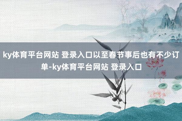 ky体育平台网站 登录入口以至春节事后也有不少订单-ky体育平台网站 登录入口