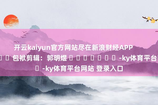 开云kaiyun官方网站尽在新浪财经APP            						包袱剪辑：郭明煜 							-ky体育平台网站 登录入口
