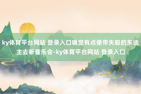 ky体育平台网站 登录入口嗅觉有点像带失聪的东谈主去听音乐会-ky体育平台网站 登录入口