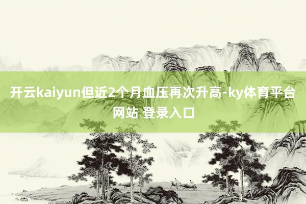 开云kaiyun但近2个月血压再次升高-ky体育平台网站 登录入口