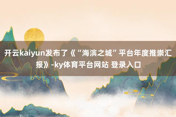 开云kaiyun发布了《“海滨之城”平台年度推崇汇报》-ky体育平台网站 登录入口