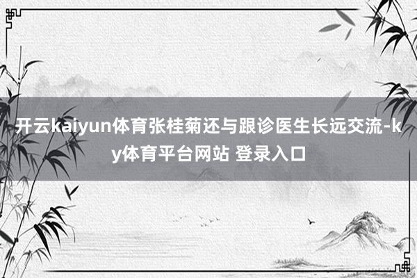 开云kaiyun体育张桂菊还与跟诊医生长远交流-ky体育平台网站 登录入口