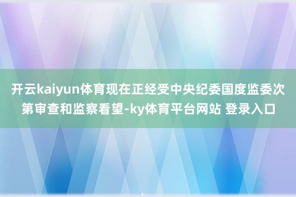 开云kaiyun体育现在正经受中央纪委国度监委次第审查和监察看望-ky体育平台网站 登录入口