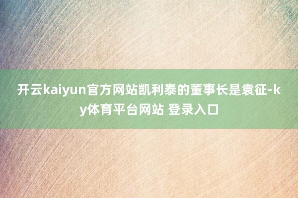 开云kaiyun官方网站　　凯利泰的董事长是袁征-ky体育平台网站 登录入口