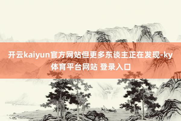 开云kaiyun官方网站但更多东谈主正在发现-ky体育平台网站 登录入口