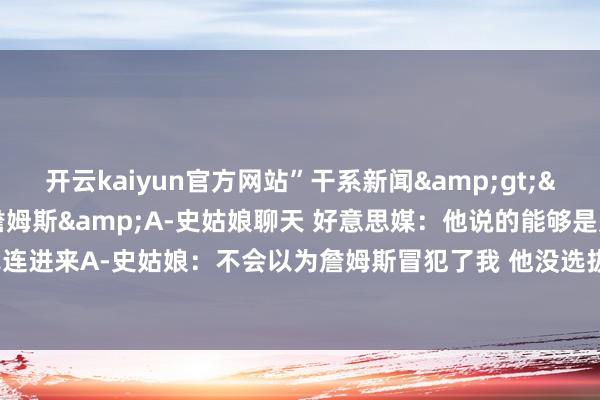 开云kaiyun官方网站”干系新闻&gt;&gt;&gt;詹姆斯&A-史姑娘聊天 好意思媒：他说的能够是别把我犬子牵连进来A-史姑娘：不会以为詹姆斯冒犯了我 他没选拔干系我而是平直对持-ky体育平台网站 登录入口