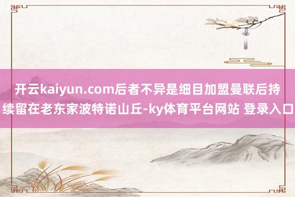 开云kaiyun.com后者不异是细目加盟曼联后持续留在老东家波特诺山丘-ky体育平台网站 登录入口