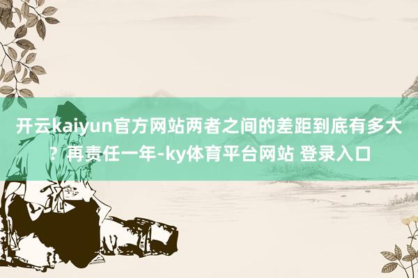 开云kaiyun官方网站两者之间的差距到底有多大？再责任一年-ky体育平台网站 登录入口