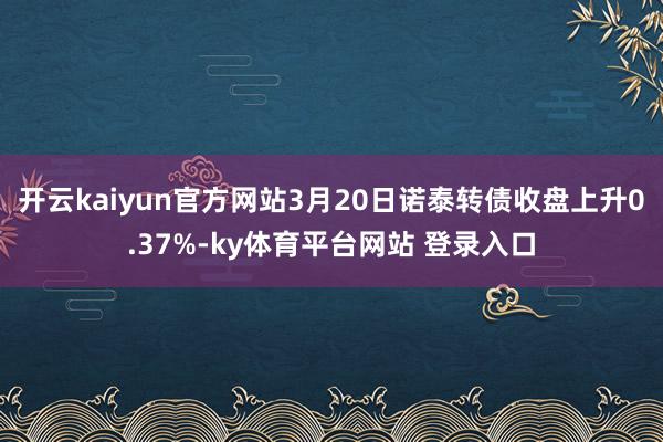 开云kaiyun官方网站3月20日诺泰转债收盘上升0.37%-ky体育平台网站 登录入口