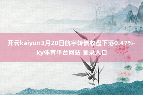 开云kaiyun3月20日航宇转债收盘下落0.47%-ky体育平台网站 登录入口