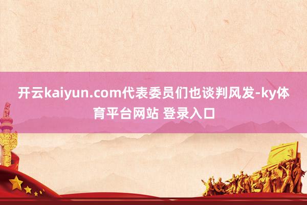 开云kaiyun.com代表委员们也谈判风发-ky体育平台网站 登录入口