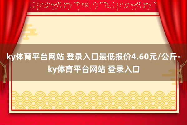 ky体育平台网站 登录入口最低报价4.60元/公斤-ky体育平台网站 登录入口